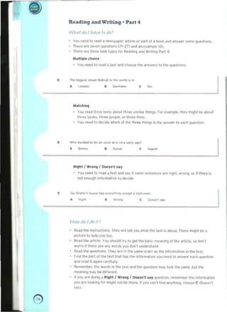 ••
Reading and Writing· Part 4
WhQfdo I havr fodo>
YOU need!O read ~ newsll'lper artitJe (J( Pilrl 01a ix:>oI< ~nd lIn5Wer some questions. 

Ttll!le are ~ven questloos (21-171 end an flalT'plc (D). 

There ~(e tlu..., I~sk tvpes fOl" Rto!{l'fIQ ,jnd wrotU".g Part 4: 

IroIllttlple choice 

. Yw nted to r('lId a tell an(! choo~ the 811$wers to t.... que-stloos. 

o ""'"~ "'..,....--'",.... _..... ,~. • co.-m..n1
J
"'atchln,)
You read 1111«' luh about tllr..., ~'m~ar things. rOl" ('>ample. t....y m.ght bt uooul 

tllrE'(' boob. Ihr..., peopIt. 01" llIlee f~ms. 

You need to~ide whICh 01 me th," t~s is III" answer to ucll que,hoo. 

o
,, c~...--.~"-"~-'-'~ _ I
Ai9h1 J Wrong I Oonn'l ,ay
You need to read a lext "Id s.ay ,I SOmf' scntences are rlQhl. wrofIQ, or II t....re is
not enough 'nlor m~llon 0 de-c,de
o ",,-,-~~,~.,.-.- I... R.gt"It II Yi.-- C Dot>n1. ""1
1-/0111 do Jdo If
Read th... ,nWuCllOOS. Ti"I4'y w,1( leI! you wh;) Ih(' led is about. There m'llll! bI' a 

plctu,e 10 Ilelp VOU 100. 

Read Ihe artkle. You should trv 10 Q91 the h~,i( m....nonq 01 the art'tle. so don·1 

wOI ry II there are ,lny words you donl ufde(stand. 

Read tile quesioos. They a'e In Ih' sam<" older as the 'nlo'm~lioo III the lUI. 

f ,M til<> Pi'rt 01 t.... le~t ttwol hon t.... InfOl"nldloon yoo need 10 answer ",.xh <.juHhoo 

;,nd ,('ad il agaon "'..efully. 

Al'ITM'mbe<. t~ word!; In Ihe led and tile quest"", mily IooIt the same. bulille 

meaonong may be d,lIereni. 

If you ;ore doi<l9 .. Al,hl I WI"OA9 J Doesn't say (UeSlion, '""",",,,ber 11M! ,nformation 

you are looI<inq for moghl not be It(ore. II you caon"t lind anvlhOf"oC). choose C (Donn·1 

say). 

e 

 