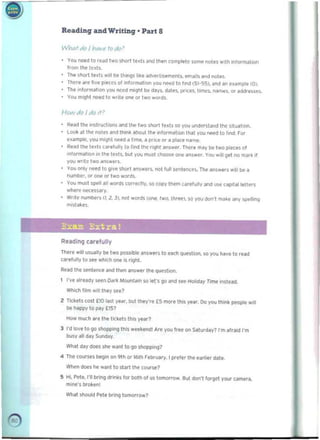 ~ 

Reading andWriting · Part 8
Whaf do 111M! fodo 1
You nHd to reoo two snort le.li ~no t~ (omplele some r.otes W,lh intormahoo
Irorn the It'lis.
The short le>IS ..~I be things h~e ildvefli.em('ntl. email.aI1(lI.1016. 

Ther. Me lIVe pl!,(t'S 01 ,nlo<miltion you ~ to "rid (51-551, and an e'3 m~ 101. 

The inTormatlon you need mIght bl> days, d31..,. prlCH, t i m~$, MmH. or addreues. 

You miCjl'lt need to ..rill' onI! or two word•.
/--/0>'1 ,10 I do It'
Re;l!l t tle ,nstrI.JchQM and the two sllort te~ h ~ VOtJ understand 1M situa! ion. 

LOok al the !'>Ot.s told think atloul tht m'orm~l ion that vou nl"ed 0 lind. For 

nample. you mllhl nHd a I..,.... a prICe Of it place n<,,,nt', 

Read lIMo le.n urelully to lind tne ''9ht <lnswe<. Thtf. mily be two pofCH 01 

'nformation ,n the tell$. but you muil choose one answe<. You ..,It 9f1 no m.Jrk ,I 

you ..rite two "nsw",,_ 

You only need to gIve Short ansWeI$. not full srnterw;"s, The ans..ers will be a 

numbe1. or ~ or Iwo worm..

You musl ~~ III words (orr~tly, so copy th~m car~flllfv and VW (iIP'talleu~rs
wh«e rM'<:~ssary.
W,,'e numl)ers (1. 1. J), no( words (00'. two.l"'R). SO you oJon" make any speRonq
m,stakes.
Exam Extra!
Reading carefully
There wiM us.....lly be two po,nible answers 10, eo1Ch quelOtio,n. so you have to re~d
CBrtfully to SH .mic:h one is right.
Read the se-nt..-.c:e and then ans_ ,h.q~tion.
t 	 I·v. 'Iready seen Dark MO<Int~ln SO I.("s go and S" HOliday Time intlN!!.
Whkh film w,1I IttV see?
Z TldIets cosl no ..st YNf, but they're [5 more this yt¥. Do YOli think peopH> w,lI
be happy to P"Y [IS?
How milch art the t'ckets this YNI"?
3 	I"d love to, go shopping this weekend! Are you trH on Saturday? I"m afraid I"m
busy 0)11 day Suoo.y.
Whal.s.y does she wanl lo go sIlopp.ng?
4 	The COlirses begin on 9th or 16th f .bru3fY, I preler the earlier datto
Wh~n does he want 10, Slart the course?
5 	Hl Pete, I'll brlng drinlcs lor both 0,1 us tomorrow. Sut don't forget yOUf tMI'Iera.
mlne's broi<en!
Wl'Iat shOUld Pelf bring tomorro,w?
19
 