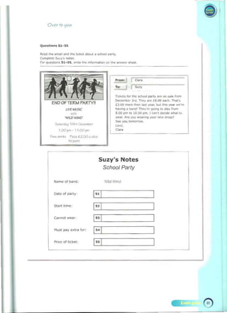 Ov<,r t Q !fQ'"
Q""Sllons 51- 55
Rc"" II><> rmool ond tI>< bClC<1 aboul ~ """001 ",,"y. 

Compl~'e s.".y"s "",.. 

For questIOns 51_~5 . writ. t~ .,forma.fO" 0<1 tr.~ .......e' sh.~ 

~-.~
W1U)W11-10'
s..~ 1 1'i~"1l<=._
7.00 P'" - 1 100 f""
F=Qrir~, f"=.Ii.l.OO~w" 

Nu,~ 

hom: j Clan
To: I ,..,,'","-------------------
Tkket< f'" "'" school party ar~ on ""Ie 'rom
Do:-cemoo, 3,.,. They .... £8.00 e.x:h. TIM.'s
£3.00 more 'Non I.nt .,..,ar, b<ll In.. .,..,.r_..-e
hov!n9 a biooo' Thev'~!/O"'Il to play tlom 

8.(1) pm 10 10.00 pm 1 ""n'l dOClde "n~II" 

W~f. 1<re you "".""1 Y"'" "".. O<es., 

Seo v<>u '''''''''''0'', 

~,.
,~
Suzy's Notes
School Party
Name 01 t>ar>d: Wild W,,,,,
O.teofp~(y ·
H 

Start lime:
H 

cannot ...-eM
I" I 

Must pay extra for:
H 

Price of ticket:
I" I 

•
 