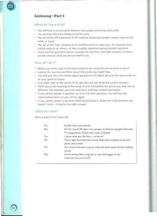 -

• Listening · Part 2
WhQtdo I YI(lV1' Iv do'
YOU will tIe"r a (on~ersal i on bf'lwl'('ll two people who know eMh olher 

You nl:'e(j 10 matCh the things In the Iwo lists. 

The,sl on the left (qlli'slions 6-10) could be- Ihin~s l i ~.. people's nam..s. dily$ ot the 

wf'f';"orli'....s. 

The list on tr.e right (answers A-H) could I)e words on one topre. for example food,
school sub ject, or colours. Or Ihey coold be adjectives givil1.g people'S OIlinion,.
The,~ ale live questions and an c.ampl.. (0), bill thert' 3re eight "rSwer~_ So Ir.ere
are two answ(>rs lh~t vou do not Med 10 U$('.
How do I do It ~
Before you listen, loo~ 61 Ihe '1I5lructions 10 ~ Wlldl the co"vefSation is about. 

Look at the two lists and ihin;, about the words you mIght h{>dr. 

You will heil' the ,ntorm~t i on ~bout questions b -l0 talked atJout In the sam<' order ~s 

on YOI.I' questInn pdP"'. 

yo~ miqht hoear all the word$ (A-H), but lh~y will oot all be the tOf'ect ~nSWP.f"­

Think ~boutlhe meilning of the words in A- H. ~t.lTle$ t h~ wOfd~ you hear will N 

d,lferen!. For example, you may reoo5porl dlld hur loolroll an~ r~M'5. 

If you cannot .lnsw"r ~ question, qo on to the next qu~sllon. You Will hear the 

conversation tWIce. so you Can try again. 

II you cannot answe, a qucstoon after listening lwiet'. write one 01 the answers you 

haven't used - il m.Jy Dt the flqhl ans",..,' 

Wnatdo I nl'ar?
Hefl' is Pilft 01 the tranSHip!:
,~ 1-11. MI.L How wn «00011
M. 	 Hi.TIm.GoocI.w.. did. cI... I"'>ie<' '0 find ou, ~', fuvourilt
TV pro&r• .......-.n...re wNe ,orr>< .urpi!.es. 

,~ I!<nov< wIu, you 111«0 bes, - attoOrl.! 

M. 	 TI",,', nzh<-"""l "".ry""" """"'" Rob lo""••rrythirq: to do w,th
pI:Inu . r>d ,",maIo.
,~ Yo.o< friend H. .......h·• • " ... c"""-. ..... moo< w;nch .11<he cookll', 

......M", 	 you·... ...-on&-She·,. 1><, f.n of roc~ . nd rogpe SO >1>.
love••ny ~ "" TV.
e 

 