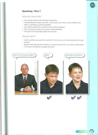 Speaking' Part 1 

You Me<! to <lnsw~r the ,!X~miner'~ ql.lE'~tion~. 

The quest ions are alX>ut your life' your house. your school. your hobbles. your 

1"mily. Jnd Ihlngs you I'ke <lnd dislike. 

You nHd 10 spell your ~urname for one of tn,. queslion~. 

Tile .'<lminl" <1150 as~s Voo, parlMr some qu!'Stiofls. 

Th,s pari of Ihe le$lla~ cs aboof five m,nutes. 

!--Im·v do Jdo II)
l~'en carefully, iwlduse Itle ~xam,ner will nol ask you the Solme ques"on~ as your 

pilrtnH. 

SpE'<lk clearly and ask Ihe e.ami"er to repeat the qu~~tloo il you don" undcrst"nd. 

Try to give full ~nswers. not just ooe word. 

IIi~e ,.Ialhs Jf!d SCu:'nce.
 