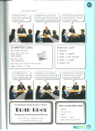 Ilow dOf5 If work'
Candidale A, Mere IS
some inform.l/lon ~ bout
CanthI/ale 8. VOU I/Uf! 'I .now
anytning JbouttMe Internet car,,_
Now fl. ,,5/0 A your q~sli()f5
"bout Ihe Internel '-dr" "nd
STARBYTES CAFE
22 Cross Str •• !
Sur f th~ ;n torn ~' ,
ploy g • • ~ s ,
sen d • • • ;l.
£3 per hour
15 (a_p Ul ers
Internet cafe
• where?
• ""hen I open?
• what I tllerl!?
" 
• 51! 11 I food?
• cost? it
open 10 •• - 7 p.
Cd'lIdiWI" A. you don" ~flOW
<en'.. in/ormation about ;,"~I","q ~l>o!lt /I,,, COfnP<lIe£ G"~ "oou /the , omputet game
n O'", comp"t(,r 50 as~ B some qClf'sli()()!' about il. . you .:tnsl<W Ih..m
An ew;il;r>g ""wcompu," 9ame for 1-4 pia.,.."
Choose your car and race around the cily
00 .. o~ UL CO"~UH" S"O~ 5
DR F~OM "WW.G~..[HD.(O "
NA I'. E?
• '1'110 1 £?
• fUN?
• WHEIIE I BUY?
•
"" IUII Y PLAYERS?
.. )
 