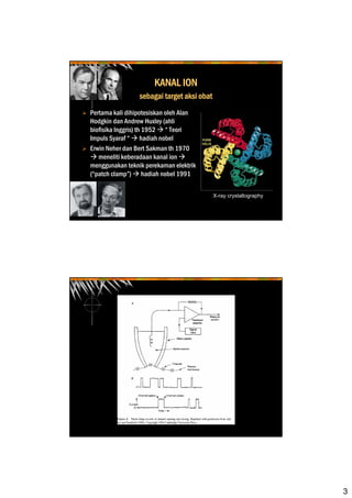 3
KANAL ION
sebagai target aksi obat
Pertama kali dihipotesiskan oleh Alan
Hodgkin dan Andrew Huxley (ahli
biofisika Inggris) th 1952 “ Teori
Impuls Syaraf “ hadiah nobel
Erwin Neher dan Bert Sakman th 1970
meneliti keberadaan kanal ion
menggunakan teknik perekaman elektrik
(“patch clamp”) hadiah nobel 1991
X-ray crystallography
 