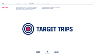 Logo 10
Logo types
Introduction Symbol Logo types Rules Use Misuse
As you can see our logo is at it’s best form used with
the wordmark so this is the primary logo for 80% of
the time, along side the only other variants.
TargetTrips
Target
Trips
Target
Trips TargetTrips
Also when referring to the brand do not use any
other logo type not specified.
 