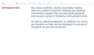 Color
16
Introduction
Intro Core palette Supportive palette Rules Use Misuse
Our colors are fresh, vibrant, and stable, making
them an excellent choice for creating eye-catching
and timeless designs that can both grab attention
and convey a sense of reliability and trustworthiness.


As well as capturing attention. In addition, our colors
are versatile, so they can be employed in a variety of
situations, as you will see shortly.

 