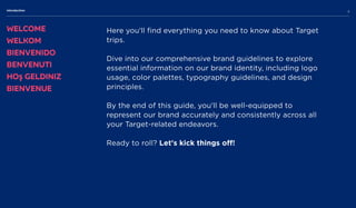 Here you'll find everything you need to know about Target
trips. 


Dive into our comprehensive brand guidelines to explore
essential information on our brand identity, including logo
usage, color palettes, typography guidelines, and design
principles. 


By the end of this guide, you'll be well-equipped to
represent our brand accurately and consistently across all
your Target-related endeavors.


Ready to roll? Let's kick things off!

Welcome
Welkom
Bienvenido
Benvenuti
Hoş geldiniz
Bienvenue
Introduction
3
 