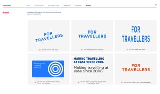 Typography
28
Intro Primary type Secondary type Hierarchy Examples Misuse
Misuse Examples and scenarios that should be avoided when
using our typography.
do not rotate the type
do not use Gotham(Secondary
font), for headers
do not add effects on type
Making travelling
at ease since 2006
Making travelling at
ease since 2006
do not make subheader bigger than
the header itself
Do not skew the type
do not use colors not recommended
For
travellers
For
travellers
For
travellers
Show your
stories
with us
 