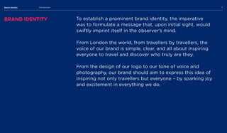 Brand Identity Introduction 5
Brand Identity To establish a prominent brand identity, the imperative
was to formulate a message that, upon initial sight, would
swiftly imprint itself in the observer's mind.

 

From London the world, from travellers by travellers, the
voice of our brand is simple, clear, and all about inspiring
everyone to travel and discover who truly are they. 


From the design of our logo to our tone of voice and
photography, our brand should aim to express this idea of
inspiring not only travellers but everyone – by sparking joy
and excitement in everything we do.
 
