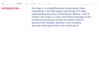 Logo 8
Introduction Symbol Logo types Rules Use Misuse
Our logo is a straightforward combination mark,
inspired by a real-life target consisting of 3 rings
representing the voice of the brand “Ready 1, Aim 2,
Travel!" Our logo is a clear and direct message to the
traveling community around the world, letting
anyone with wonder, ambition, and curiosity
discover and spark their inner travel spirit.
Introduction
 