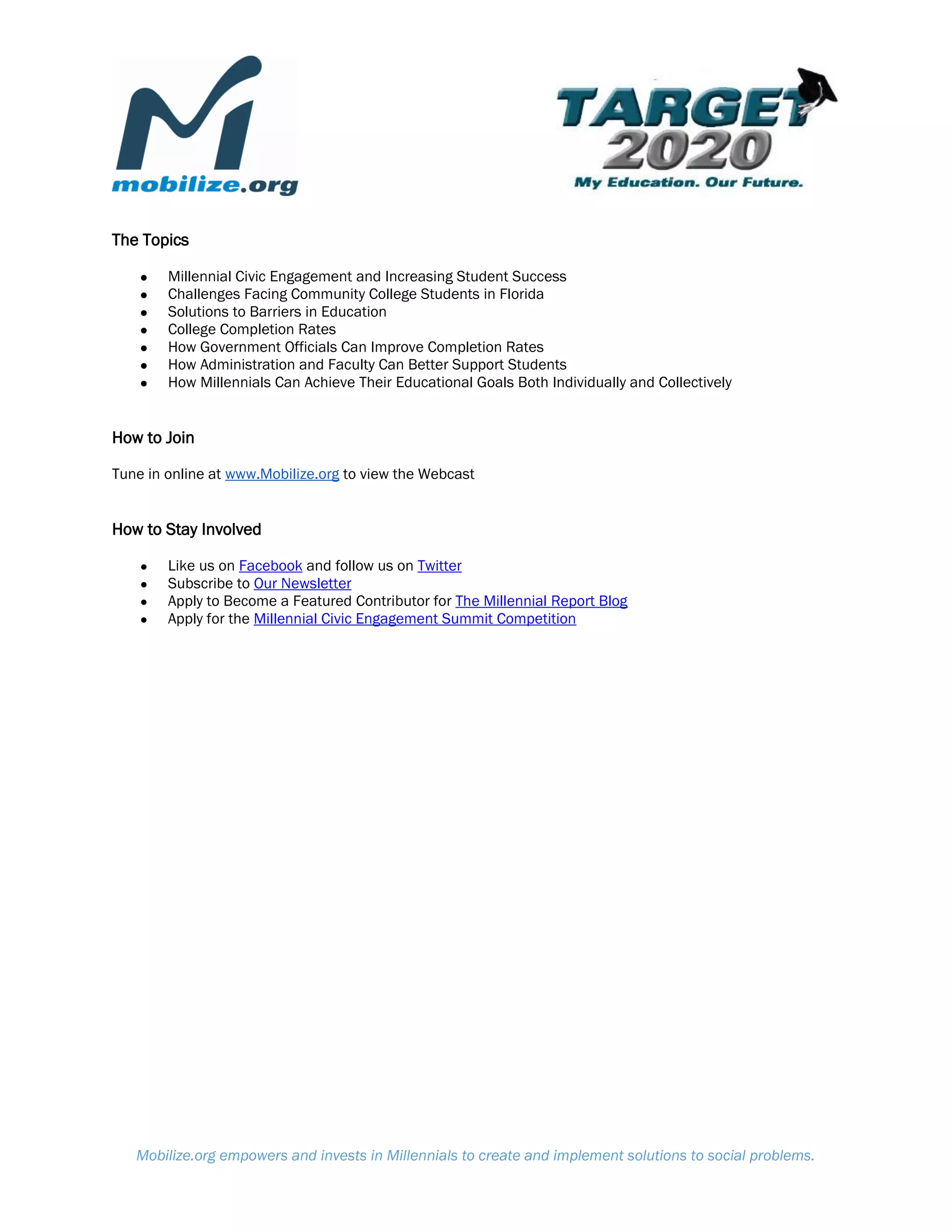 The Topics

    ●   Millennial Civic Engagement and Increasing Student Success
    ●   Challenges Facing Community College Students in Florida
    ●   Solutions to Barriers in Education
    ●   College Completion Rates
    ●   How Government Officials Can Improve Completion Rates
    ●   How Administration and Faculty Can Better Support Students
    ●   How Millennials Can Achieve Their Educational Goals Both Individually and Collectively


How to Join

Tune in online at www.Mobilize.org to view the Webcast


How to Stay Involved

    ●   Like us on Facebook and follow us on Twitter
    ●   Subscribe to Our Newsletter
    ●   Apply to Become a Featured Contributor for The Millennial Report Blog
    ●   Apply for the Millennial Civic Engagement Summit Competition




   Mobilize.org empowers and invests in Millennials to create and implement solutions to social problems.
 