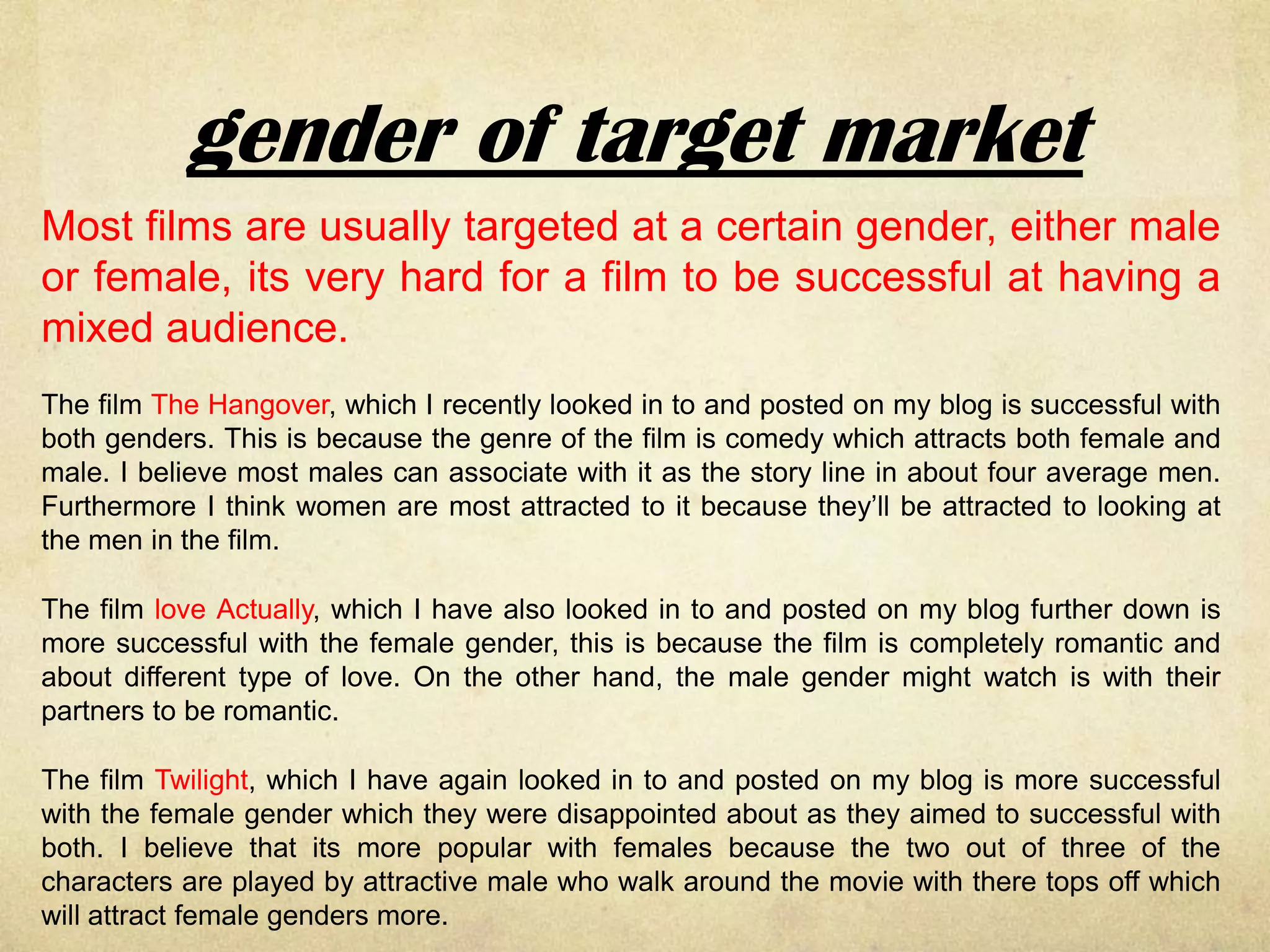 gender of target market
Most films are usually targeted at a certain gender, either male
or female, its very hard for a film to be successful at having a
mixed audience.
The film The Hangover, which I recently looked in to and posted on my blog is successful with
both genders. This is because the genre of the film is comedy which attracts both female and
male. I believe most males can associate with it as the story line in about four average men.
Furthermore I think women are most attracted to it because they’ll be attracted to looking at
the men in the film.

The film love Actually, which I have also looked in to and posted on my blog further down is
more successful with the female gender, this is because the film is completely romantic and
about different type of love. On the other hand, the male gender might watch is with their
partners to be romantic.

The film Twilight, which I have again looked in to and posted on my blog is more successful
with the female gender which they were disappointed about as they aimed to successful with
both. I believe that its more popular with females because the two out of three of the
characters are played by attractive male who walk around the movie with there tops off which
will attract female genders more.
 