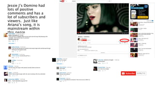 Jessie J’s Domino had
lots of positive
comments and has a
lot of subscribers and
viewers. Just like
Ariana’s song, it is
mainstream within
this genre.
 
