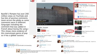 Bastille’s Pompeii has over 200
million views on YouTube and
has lots of positive comments
(even across the globe as some
comments were in different
languages including the
comment that was added in
French about loving the song.)
This shows more evidence of
this mainstream genre of pop
as it has a global success.
 