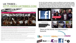 UK TRIBES -
HTTP://WWW.UKTRIBES.COM/
On the UK tribes website, I went on different social group’s pages
to see whether any of the groups liked pop music and I found that
the Mainstream group like pop music the best, especially Fan Girls
who look up to Cheryl Cole, One Direction and Justin Bieber. This
means that my target audience is mainly for young females.
These are the brands that Mainstream’s
favourite
 