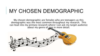 MY CHOSEN DEMOGRAPHIC
My chosen demographic are females who are teenagers as this
demographic was the most common throughout my research. This
can lead into my primary research where I can ask my target audience
about my genre of pop in more detail.
 