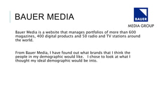 BAUER MEDIA
Bauer Media is a website that manages portfolios of more than 600
magazines, 400 digital products and 50 radio and TV stations around
the world.
From Bauer Media, I have found out what brands that I think the
people in my demographic would like. I chose to look at what I
thought my ideal demographic would be into.
 