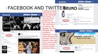 FACEBOOK AND TWITTERI looked at social
networking sites,
mainly Facebook
and Twitter, to
see how many
people like a
particular artist.
The artist that I
am doing, The
Bangles, has over
400,000 likes on
Facebook,
meaning it is a bit
niche compared to
the other artists I
looked at who are
more current with
millions of likes
such as Bastille
and Bruno Mars.
 