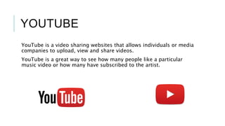 YOUTUBE
YouTube is a video sharing websites that allows individuals or media
companies to upload, view and share videos.
YouTube is a great way to see how many people like a particular
music video or how many have subscribed to the artist.
 