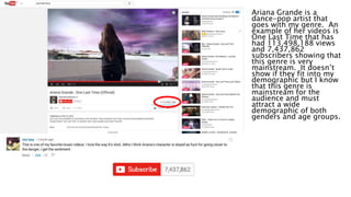 Ariana Grande is a
dance-pop artist that
goes with my genre. An
example of her videos is
One Last Time that has
had 113,498,188 views
and 7,437,862
subscribers showing that
this genre is very
mainstream. It doesn’t
show if they fit into my
demographic but I know
that this genre is
mainstream for the
audience and must
attract a wide
demographic of both
genders and age groups.
 