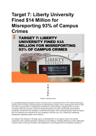 Target 7: Liberty University
Fined $14 Million for
Misreporting 93% of Campus
Crimes
S
H
A
R
E
Source- Syracuse.com
In a groundbreaking development, Liberty University faces a monumental fine of $14 million following a
scathing report revealing a shocking pattern of underreporting campus crimes spanning from 2016 to 2023.
The report, issued by the U.S. Department of Education, uncovered that a staggering 93% of crimes
occurring within the university’s premises during this period were either inaccurately documented or
completely omitted from the mandatory Annual Security Report. This substantial penalty marks the largest
fine ever imposed on an institution for non-compliance with the Clery Act, a federal law mandating
transparency regarding campus crime statistics.
According to the exhaustive 106-page report, an alarming 60% of on-campus crimes went entirely
unreported, with a significant portion comprising sexual offenses, including allegations of rape implicating
a former Liberty University President. The Department’s Final Program Review unearthed a myriad of
 