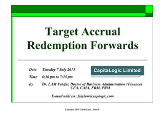 Copyright 2015 CapitaLogic Limited
Target Accrual
Redemption Forwards
Date Tuesday 7 July 2015
Time 6:30 pm to 7:15 pm
By Dr. LAM Yat-fai, Doctor of Business Administration (Finance)
CFA, CAIA, FRM, PRM
E-mail address: faiylam@caplogic.com
 