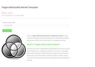 Target Addressable Market Template
$25.00 – $75.00
Licensing Options | Product FAQs
Select License Type
Stratrix Target Addressable Market Template and Guide include
several deliverables to help entrepreneurs and executives define
and present TAM in their pitch decks or strategy documents.
What is Target Addressable Market?
At a basic level, the Target Addressable Market is the entire size of
the market for your company’s products or services.  The target
addressable market or target available market may seem easy on
the surface, but entrepreneurs and executives are often wrong –
not just in the calculation but the way they define/understand the
concept.
ADD TO CART
Choose an option 
 