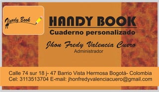 H ndy Booka HANDY BOOK
Cuaderno personalizado
Jhon Fredy Valencia Cuero
Administrador
Calle 74 sur 18 j- 47 Barrio Vista Hermosa Bogotá- Colombia
Cel: 3113513704 E-mail: jhonfredyvalenciacuero@gmail.com
 