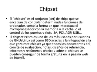 ChipsetEl "chipset" es el conjunto (set) de chips que se encargan de controlar determinadas funciones del ordenador, como la forma en que interactua el microprocesador con la memoria o la caché, o el control de los puertos y slots ISA, PCI, AGP, USB...El chipset Prism es uno de los más usados por usuarios de GNU/Linux así como BSD gracias a la integración a la que goza este chipset ya que todos los documentos del comité de evaluación; notas, diseños de referencia, informes y resúmenes técnicos sobre el chipset se pueden conseguir de forma gratuita en la página web de Intersil.