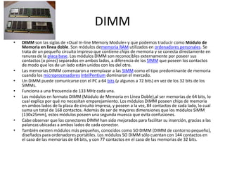 DIMMDIMM son las siglas de «Dual In-line Memory Module» y que podemos traducir como Módulo de Memoria en línea doble. Son módulos dememoria RAM utilizados en ordenadores personales. Se trata de un pequeño circuito impreso que contiene chips de memoria y se conecta directamente en ranuras de la placa base. Los módulos DIMM son reconocibles externamente por poseer sus contactos (o pines) separados en ambos lados, a diferencia de los SIMM que poseen los contactos de modo que los de un lado están unidos con los del otro.Las memorias DIMM comenzaron a reemplazar a las SIMM como el tipo predominante de memoria cuando los microprocesadores IntelPentium dominaron el mercado.Un DIMM puede comunicarse con el PC a 64 bits (y algunos a 72 bits) en vez de los 32 bits de los SIMMs.Funciona a una frecuencia de 133 MHz cada una.Los módulos en formato DIMM (Módulo de Memoria en Línea Doble),al ser memorias de 64 bits, lo cual explica por qué no necesitan emparejamiento. Los módulos DIMM poseen chips de memoria en ambos lados de la placa de circuito impresa, y poseen a la vez, 84 contactos de cada lado, lo cual suma un total de 168 contactos. Además de ser de mayores dimensiones que los módulos SIMM (130x25mm), estos módulos poseen una segunda muesca que evita confusiones.Cabe observar que los conectores DIMM han sido mejorados para facilitar su inserción, gracias a las palancas ubicadas a ambos lados de cada conector.También existen módulos más pequeños, conocidos como SO DIMM (DIMM de contorno pequeño), diseñados para ordenadores portátiles. Los módulos SO DIMM sólo cuentan con 144 contactos en el caso de las memorias de 64 bits, y con 77 contactos en el caso de las memorias de 32 bits.
