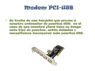 Modem PCI-USBSe trata de una tarjeta que provee a nuestro ordenador de puertos USB;  en el caso de que nuestra placa base no tenga este tipo de puertos, estén dañados o necesitemos incorporar más puertos USB.