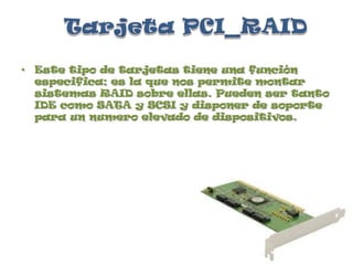 Tarjeta PCI_RAIDEste tipo de tarjetas tiene una función especifica; es la que nos permite montar sistemas RAID sobre ellas. Pueden ser tanto IDE como SATA y SCSI y disponer de soporte para un numero elevado de dispositivos.