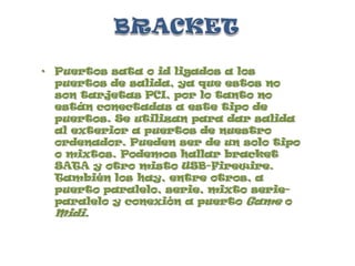 BRACKETPuertos sata o id ligados a los puertos de salida, ya que estos no son tarjetas PCI, por lo tanto no están conectadas a este tipo de puertos. Se utilizan para dar salida al exterior a puertos de nuestro ordenador. Pueden ser de un solo tipo o mixtos. Podemos hallar bracket SATA y otro misto USB-Firewire. También los hay, entre otros, a puerto paralelo, serie, mixto serie-paralelo y conexión a puerto Game o Midi.