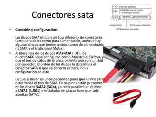 Conectores sataConexión y configuración: Los discos SATA utilizan un tipo diferente de conectores, tanto para datos como para alimentación, aunque hay algunos discos que tienen ambas tomas de alimentación (la SATA y el tradicional Molex).A diferencia de los discos ATA/PATA (IDE), los discos SATA no se configuran como Maestro o Esclavo, ya que el bus de datos de la placa permite una sola unidad por conector. El orden de los discos lo determina el conector SATA al que se conecta el disco, no la configuración de este. Lo que si llevan es unos pequeños pines que sirven para determinar el tipo de SATA. Estos pines están presentes en los discos SATA2 (3Gb), y sirven para limitar el disco a SATA1 (1.5Gb) e instalarlos en placas base que solo admitan SATA1.