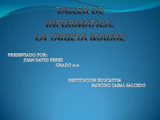 TALLER DE INFORMATICA:LA TARJETA MADRE PRESENTADO POR:  JUAN DAVID PEREZ 			GRADO 11-2 		INSTITUCION EDUCATIVA  					NARCISO CABAL SALCEDO  
