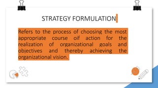 STRATEGY FORMULATION
Refers to the process of choosing the most
appropriate course oif action for the
realization of organizational goals and
objectives and thereby achieving the
organizational vision.
 