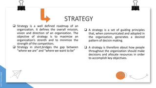 STRATEGY
 A strategy is a set of guiding principles
that, when communicated and adopted in
the organization, generates a desired
pattern of decisin making.
 A strategy is therefore about how people
throughout the organization should make
decisions and allocate resources in order
to accomplish key objectives.
 Strategy is a well defined roadmap of an
organization. It defines the overall mission,
vision and direction of an organization. The
objective of strategy is to maximize an
organization’s strenth and to minimize the
strength of the competitors.
 Strategy in short,bridges the gap between
“where we are” and “where we want to be”
 