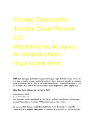 Conalep Tlalnepantla I
Jeanette Zavala Romero
202
Mantenimiento de equipo
de cómputo básico
Hugo acosta serna
RAM son las siglas de random Access memory, un tipo de memoria de ordenador
a la que se puede acceder aleatoriamente; es decir, se puede acceder a cualquier
byte de memoria sin acceder a los bytes precedentes. La memoria RAM es el tipo
de memoria más común en ordenadores y otros dispositivos como impresoras.
Hay dos tipos básicos de memoria RAM
 RAM dinámica (DRAM)
 RAM estática (SRAM)
Los dos tipos de memoria RAM se diferencian en la tecnología que utilizan para
guardar los datos, la memoria RAM dinámica es la más común.
La memoria RAM dinámica necesita actualizarse miles de veces por segundo,
mientras que la memoria RAM estática no necesita actualizarse, por lo que es más
 