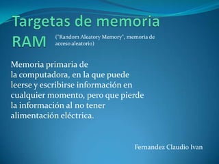 ("Random Aleatory Memory", memoria de
           acceso aleatorio)



Memoria primaria de
la computadora, en la que puede
leerse y escribirse información en
cualquier momento, pero que pierde
la información al no tener
alimentación eléctrica.


                                        Fernandez Claudio Ivan
 