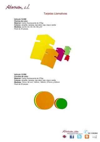 Tarjetas Llamativas
Artículo 12.008
Flechas de color.
Material: Cartón fluorescente de 375gr.
Colores: amarillo, naranja, rojo claro, rojo, rosa o verde
Medidas: de Din A3, A4, A5, A6 y A7
Pack de 25 piezas.




Artículo 12.009
Círculos de color.
Material: Cartón fluorescente de 375gr.
Colores: amarillo, naranja, rojo claro, rojo, rosa o verde
Medidas: 70mm, 90 mm, 140mm, 190mm, 270mm y 320mm
Pack de 25 piezas.
 