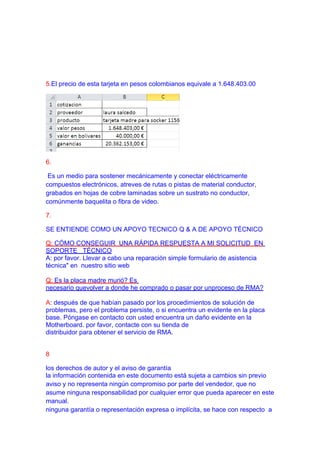 5.El precio de esta tarjeta en pesos colombianos equivale a 1.648.403.00




6.

 Es un medio para sostener mecánicamente y conectar eléctricamente
compuestos electrónicos, atreves de rutas o pistas de material conductor,
grabados en hojas de cobre laminadas sobre un sustrato no conductor,
comúnmente baquelita o fibra de video.

7.

SE ENTIENDE COMO UN APOYO TECNICO Q & A DE APOYO TÉCNICO

Q: CÓMO CONSEGUIR UNA RÁPIDA RESPUESTA A MI SOLICITUD EN
SOPORTE TÉCNICO
A: por favor. Llevar a cabo una reparación simple formulario de asistencia
técnica" en nuestro sitio web

Q: Es la placa madre murió? Es
necesario quevolver a donde he comprado o pasar por unproceso de RMA?

A: después de que habían pasado por los procedimientos de solución de
problemas, pero el problema persiste, o si encuentra un evidente en la placa
base. Póngase en contacto con usted encuentra un daño evidente en la
Motherboard. por favor, contacte con su tienda de
distribuidor para obtener el servicio de RMA.


8

los derechos de autor y el aviso de garantía
la información contenida en este documento está sujeta a cambios sin previo
aviso y no representa ningún compromiso por parte del vendedor, que no
asume ninguna responsabilidad por cualquier error que pueda aparecer en este
manual.
ninguna garantía o representación expresa o implícita, se hace con respecto a
 