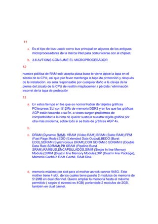 11

     a. Es el tipo de bus usado como bus principal en algunos de los antiguos
          microprocesadores de la marca Intel para comunicarse con el chipset.

     b. 3.8 AVTIONS CONSUME EL MICROPROCESADOR

12

nuestra política de RAM sólo acepta placa base te viene ápice la tapa en el
zócalo de la CPU, así que por favor mantenga la tapa de protección y después
de la instalación. no será responsable por cualquier daño a la clavija de la
pierna del zócalo de la CPU de resiltin misplacemen / pérdida / eliminación
incorret de la tapa de protección

13

     a. En estos tiempo en los que es normal hablar de tarjetas gráficas
        PCIexpress SLI con 512Mb de memoria DDR3 y en los que las gráficas
        AGP están tocando a su fin, a veces surgen problemas de
        compatibilidad a la hora de querer sustituir nuestra tarjeta gráfica por
        otra más moderna, sobre todo si se trata de gráficas AGP 4x.

     b.

     c. DRAM (Dynamic RAM)- VRAM (Vídeo RAM),SRAM (Static RAM),FPM
        (Fast Page Mode),EDO (Extended Data Output),BEDO (Burst
        EDO),SDRAM (Synchronous DRAM),DDR SDRAM ó SDRAM II (Double
        Data Rate SDRAM),PB SRAM (Pipeline Burst
        SRAM),RAMBUS,ENCAPSULADOS,SIMM (Single In line Memory
        Module),DIMM (Dual In line Memory Module),DIP (Dual In line Package),
        Memoria Caché ó RAM Caché, RAM Disk.



     d. memoria máxima por slot para el mother asrock conroe 945G. Este
        mother tiene 4 slot, de los cuales tiene puesto 2 modulos de memoria de
        512MB en dual channel. Quiero ampliar la memoria hasta el máximo
        permitido ( según el everest es 4GB) poniendole 2 modulos de 2GB,
        también en dual cannel.
 