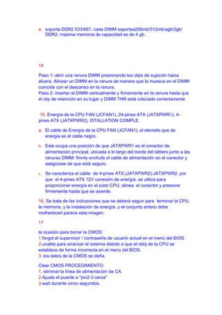 e. soporta DDR2 533/667, cada DIMM soportaa256mb/512mb/agb/2gb/
   DDR2, maxima memoria de capacidad es de 4 gb.




14

Paso 1: abrir una ranura DIMM presionando los clips de sujeción hacia
afuera. Alinear un DIMM en la ranura de manera que la muesca en el DIMM
coincide con el descanso en la ranura.
Paso 2: insertar el DIMM verticalmente y firmemente en la ranura hasta que
el clip de retención en su lugar y DIMM THR está colocado correctamente


 15. Energía de la CPU FAN (JCFAN1), 24-pines ATX (JATXPWR1), 4-
pines ATX (JATXPWR2), ISTALLATION COMPLE.

a. El cable de Energía de la CPU FAN (JCFAN1), el elemeto que da
   energia es el cable negro.

b. Este ocupa una posición de que JATXPWR1 es el conector de
     alimentación principal, ubicada a lo largo del borde del tablero junto a las
     ranuras DIMM. fimnly enchufe el cable de alimentación en el conector y
     asegúrese de que está seguro.

c. Se caracteriza el cable de 4-pines ATX (JATXPWR2):JATXPWR2, por
     que el 4-pines ATX 12V conexión de energía. se utiliza para
     proporcionar energía en el pisto CPU, alinea el conector y presione
     firmemente hasta que se asiente.

16. Se trata de las indicaciones que se deberá seguir para terminar la CPU,
la memoria, y la instalación de energía, y el conjunto entero debe
motherboart parece esta imagen.

17

la ocasión para borrar la CMOS:
1.forgot el supervisor / contraseña de usuario actual en el menú del BIOS.
2.unable para arrancar el sistema debido a que el reloj de la CPU se
establece de forma incorrecta en el menú del BIOS.
3. los datos de la CMOS se daña.

Clear CMOS PROCEDIMIENTO:
1. eliminar la línea de alimentación de CA.
2.Ajuste el puente a "pin2-3 cerca"
3.wait durante cinco segundos.
 