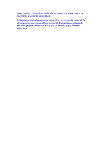 video y sonido, y dispositivos periféricos son unidos a la tarjeta madre vía
conectores o cables de alguna clase.

La tarjeta madre es el componente principal de un computador personal. Es
el componente que integra a todos los demás. Escoger la correcta puede
ser difícil ya que existen miles. Estos son los elementos que se deben
considerar:
 