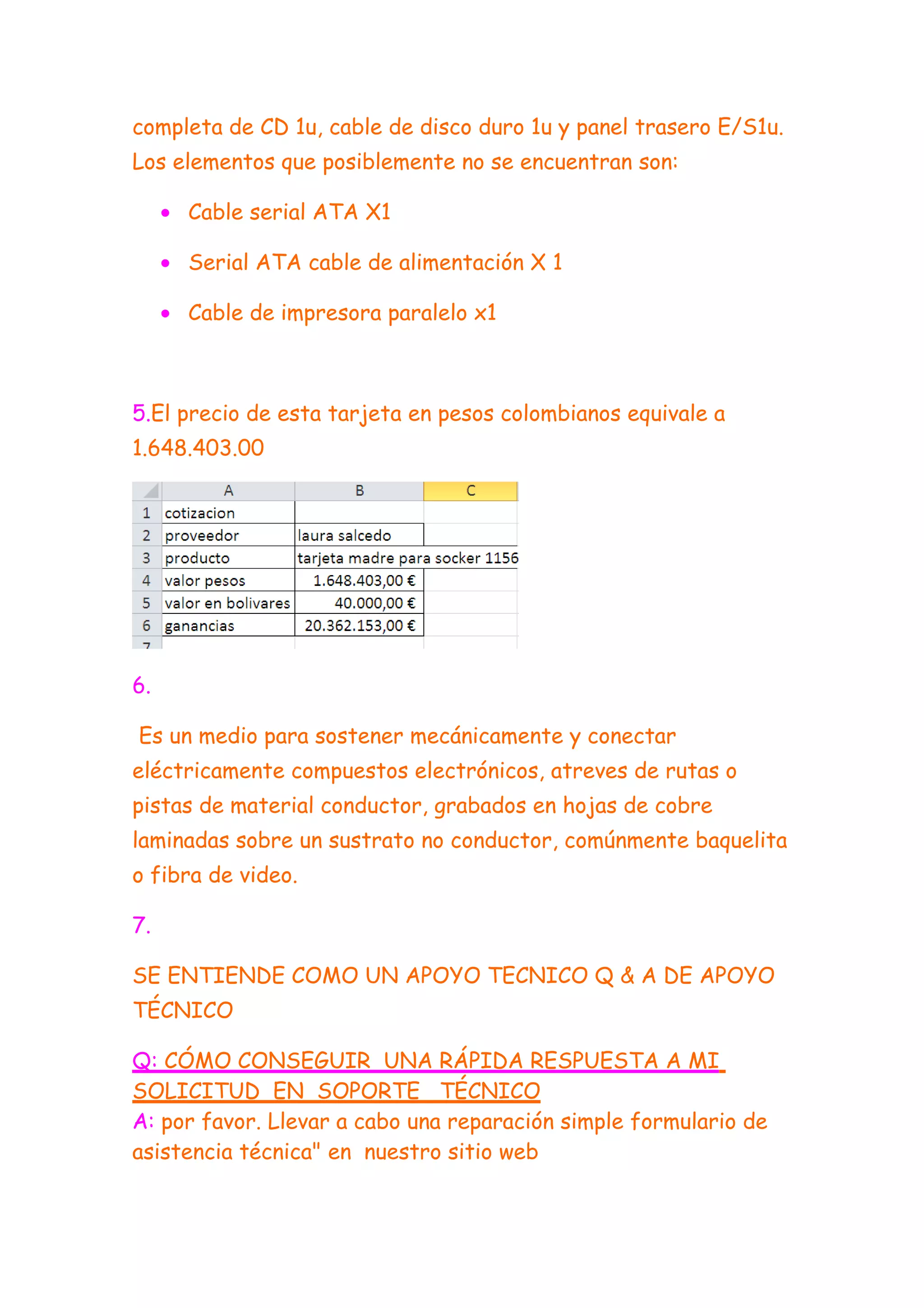 completa de CD 1u, cable de disco duro 1u y panel trasero E/S1u.
Los elementos que posiblemente no se encuentran son:

     • Cable serial ATA X1

     • Serial ATA cable de alimentación X 1

     • Cable de impresora paralelo x1



5.El precio de esta tarjeta en pesos colombianos equivale a
1.648.403.00




6.

Es un medio para sostener mecánicamente y conectar
eléctricamente compuestos electrónicos, atreves de rutas o
pistas de material conductor, grabados en hojas de cobre
laminadas sobre un sustrato no conductor, comúnmente baquelita
o fibra de video.

7.

SE ENTIENDE COMO UN APOYO TECNICO Q & A DE APOYO
TÉCNICO

Q: CÓMO CONSEGUIR UNA RÁPIDA RESPUESTA A MI
SOLICITUD EN SOPORTE TÉCNICO
A: por favor. Llevar a cabo una reparación simple formulario de
asistencia técnica" en nuestro sitio web
 