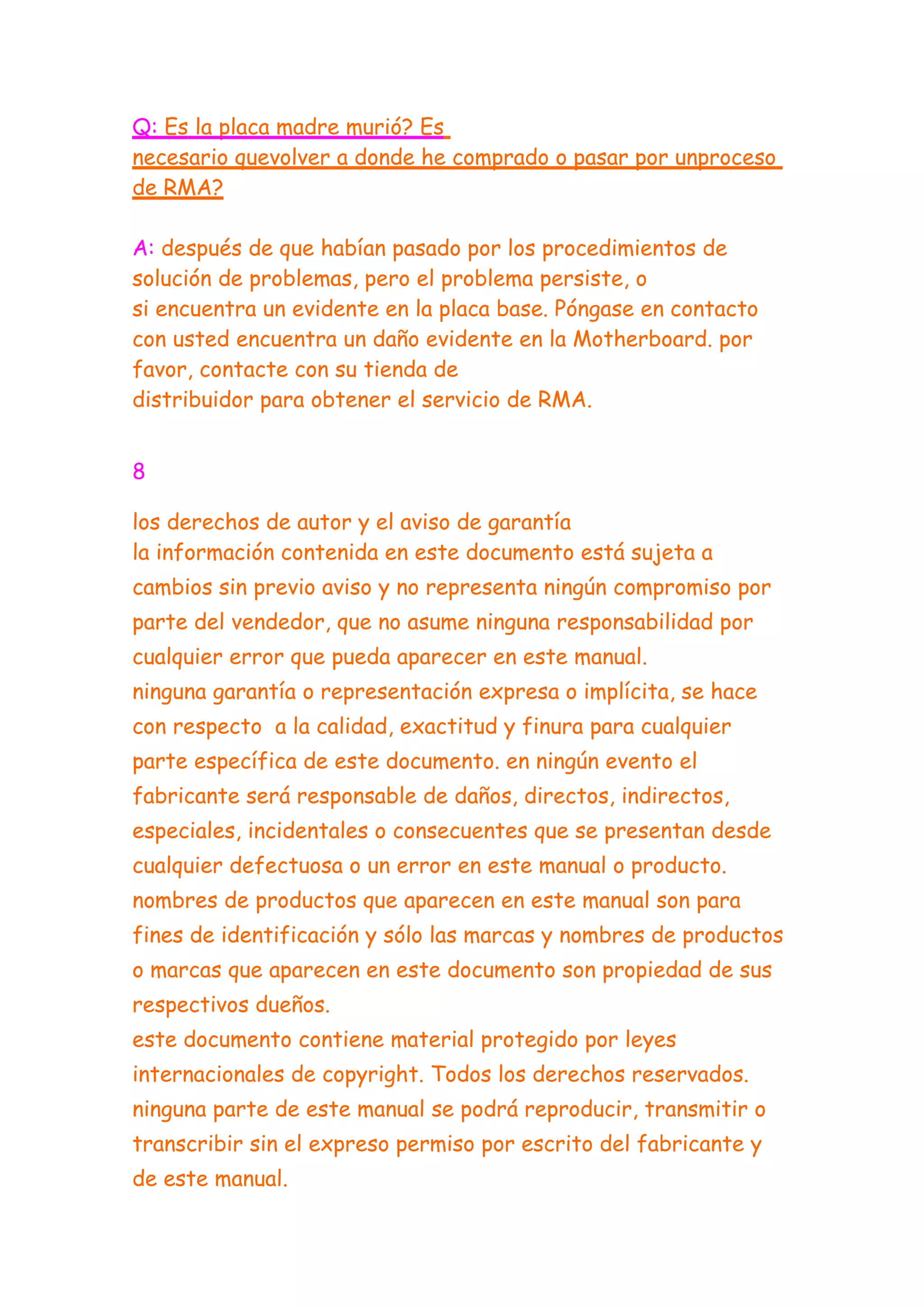 Q: Es la placa madre murió? Es
necesario quevolver a donde he comprado o pasar por unproceso
de RMA?

A: después de que habían pasado por los procedimientos de
solución de problemas, pero el problema persiste, o
si encuentra un evidente en la placa base. Póngase en contacto
con usted encuentra un daño evidente en la Motherboard. por
favor, contacte con su tienda de
distribuidor para obtener el servicio de RMA.


8

los derechos de autor y el aviso de garantía
la información contenida en este documento está sujeta a
cambios sin previo aviso y no representa ningún compromiso por
parte del vendedor, que no asume ninguna responsabilidad por
cualquier error que pueda aparecer en este manual.
ninguna garantía o representación expresa o implícita, se hace
con respecto a la calidad, exactitud y finura para cualquier
parte específica de este documento. en ningún evento el
fabricante será responsable de daños, directos, indirectos,
especiales, incidentales o consecuentes que se presentan desde
cualquier defectuosa o un error en este manual o producto.
nombres de productos que aparecen en este manual son para
fines de identificación y sólo las marcas y nombres de productos
o marcas que aparecen en este documento son propiedad de sus
respectivos dueños.
este documento contiene material protegido por leyes
internacionales de copyright. Todos los derechos reservados.
ninguna parte de este manual se podrá reproducir, transmitir o
transcribir sin el expreso permiso por escrito del fabricante y
de este manual.
 
