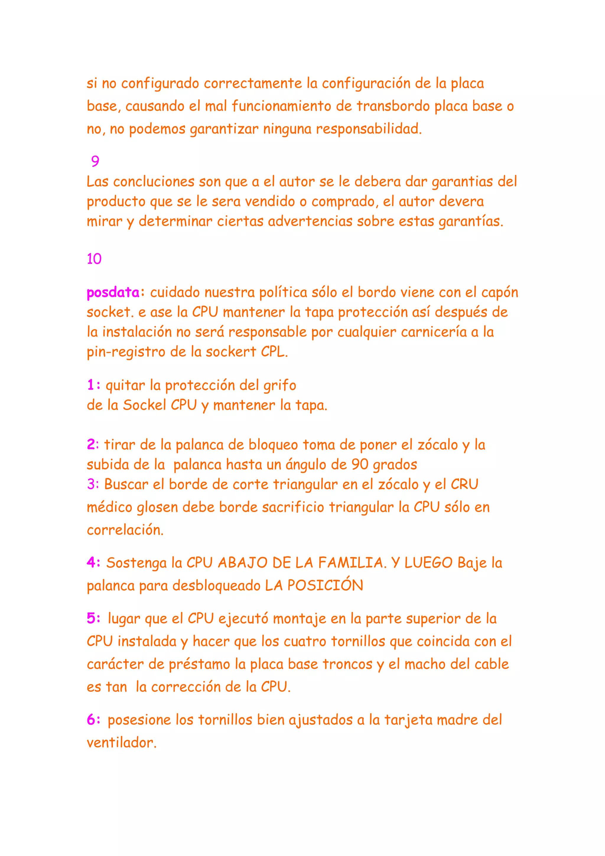 si no configurado correctamente la configuración de la placa
base, causando el mal funcionamiento de transbordo placa base o
no, no podemos garantizar ninguna responsabilidad.

 9
Las concluciones son que a el autor se le debera dar garantias del
producto que se le sera vendido o comprado, el autor devera
mirar y determinar ciertas advertencias sobre estas garantías.

10

posdata: cuidado nuestra política sólo el bordo viene con el capón
socket. e ase la CPU mantener la tapa protección así después de
la instalación no será responsable por cualquier carnicería a la
pin-registro de la sockert CPL.

1: quitar la protección del grifo
de la Sockel CPU y mantener la tapa.

2: tirar de la palanca de bloqueo toma de poner el zócalo y la
subida de la palanca hasta un ángulo de 90 grados
3: Buscar el borde de corte triangular en el zócalo y el CRU
médico glosen debe borde sacrificio triangular la CPU sólo en
correlación.

4: Sostenga la CPU ABAJO DE LA FAMILIA. Y LUEGO Baje la
palanca para desbloqueado LA POSICIÓN

5: lugar que el CPU ejecutó montaje en la parte superior de la
CPU instalada y hacer que los cuatro tornillos que coincida con el
carácter de préstamo la placa base troncos y el macho del cable
es tan la corrección de la CPU.

6: posesione los tornillos bien ajustados a la tarjeta madre del
ventilador.
 