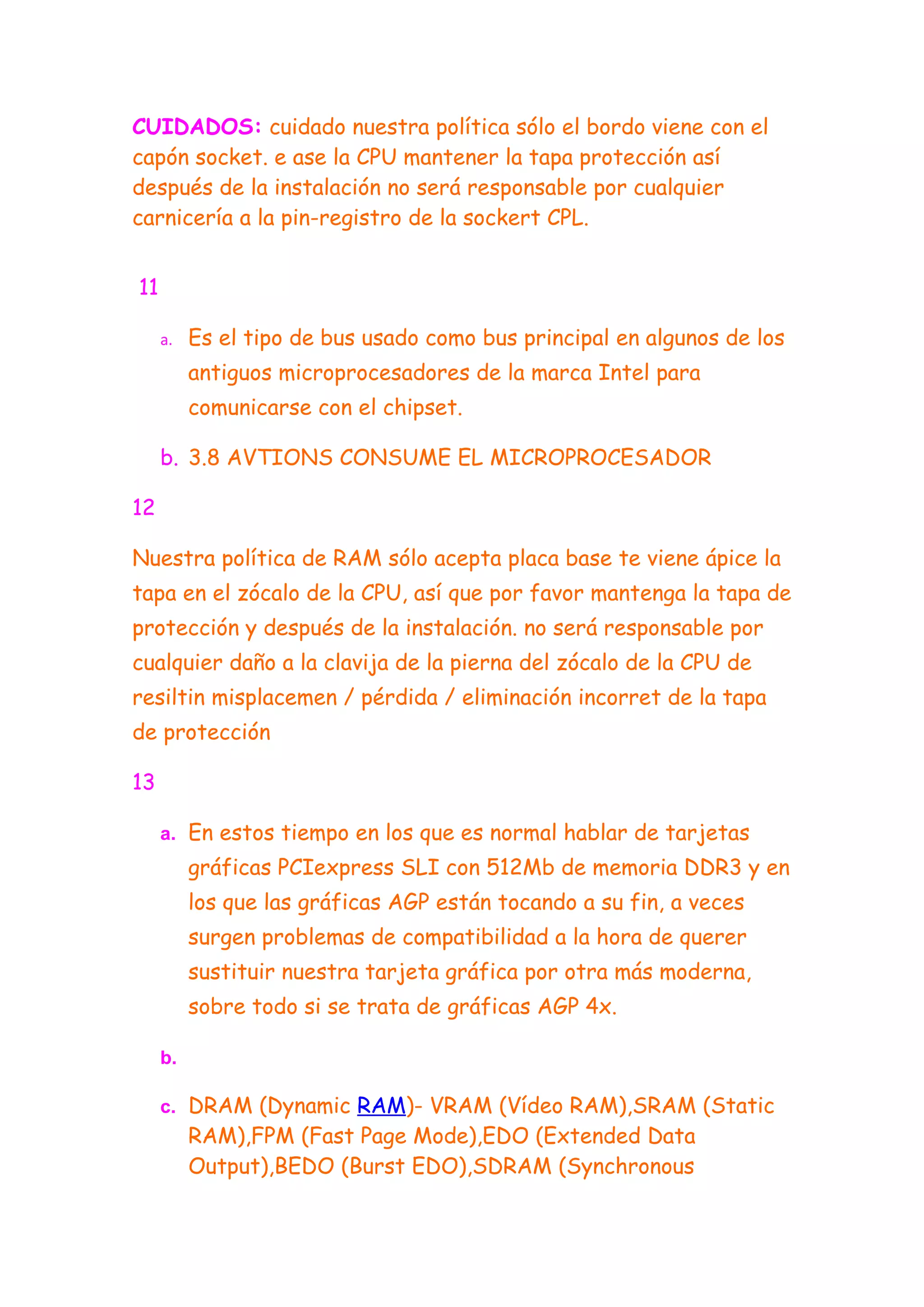 CUIDADOS: cuidado nuestra política sólo el bordo viene con el
capón socket. e ase la CPU mantener la tapa protección así
después de la instalación no será responsable por cualquier
carnicería a la pin-registro de la sockert CPL.


11

     a.   Es el tipo de bus usado como bus principal en algunos de los
          antiguos microprocesadores de la marca Intel para
          comunicarse con el chipset.

     b. 3.8 AVTIONS CONSUME EL MICROPROCESADOR

12

Nuestra política de RAM sólo acepta placa base te viene ápice la
tapa en el zócalo de la CPU, así que por favor mantenga la tapa de
protección y después de la instalación. no será responsable por
cualquier daño a la clavija de la pierna del zócalo de la CPU de
resiltin misplacemen / pérdida / eliminación incorret de la tapa
de protección

13

     a. En estos tiempo en los que es normal hablar de tarjetas
          gráficas PCIexpress SLI con 512Mb de memoria DDR3 y en
          los que las gráficas AGP están tocando a su fin, a veces
          surgen problemas de compatibilidad a la hora de querer
          sustituir nuestra tarjeta gráfica por otra más moderna,
          sobre todo si se trata de gráficas AGP 4x.

     b.

     c. DRAM (Dynamic RAM)- VRAM (Vídeo RAM),SRAM (Static
          RAM),FPM (Fast Page Mode),EDO (Extended Data
          Output),BEDO (Burst EDO),SDRAM (Synchronous
 