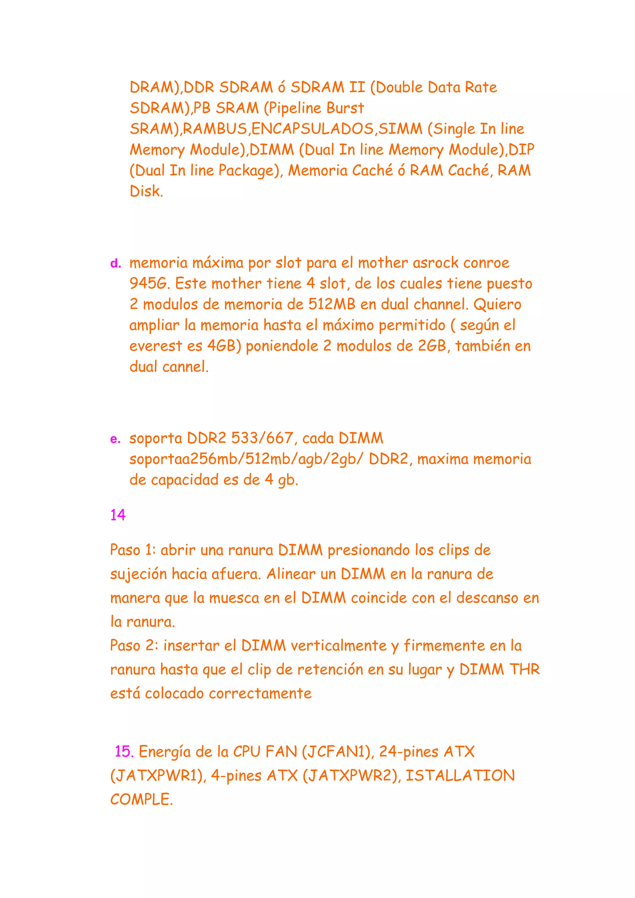 DRAM),DDR SDRAM ó SDRAM II (Double Data Rate
     SDRAM),PB SRAM (Pipeline Burst
     SRAM),RAMBUS,ENCAPSULADOS,SIMM (Single In line
     Memory Module),DIMM (Dual In line Memory Module),DIP
     (Dual In line Package), Memoria Caché ó RAM Caché, RAM
     Disk.



d. memoria máxima por slot para el mother asrock conroe
     945G. Este mother tiene 4 slot, de los cuales tiene puesto
     2 modulos de memoria de 512MB en dual channel. Quiero
     ampliar la memoria hasta el máximo permitido ( según el
     everest es 4GB) poniendole 2 modulos de 2GB, también en
     dual cannel.



e. soporta DDR2 533/667, cada DIMM
     soportaa256mb/512mb/agb/2gb/ DDR2, maxima memoria
     de capacidad es de 4 gb.

14

Paso 1: abrir una ranura DIMM presionando los clips de
sujeción hacia afuera. Alinear un DIMM en la ranura de
manera que la muesca en el DIMM coincide con el descanso en
la ranura.
Paso 2: insertar el DIMM verticalmente y firmemente en la
ranura hasta que el clip de retención en su lugar y DIMM THR
está colocado correctamente


15. Energía de la CPU FAN (JCFAN1), 24-pines ATX
(JATXPWR1), 4-pines ATX (JATXPWR2), ISTALLATION
COMPLE.
 