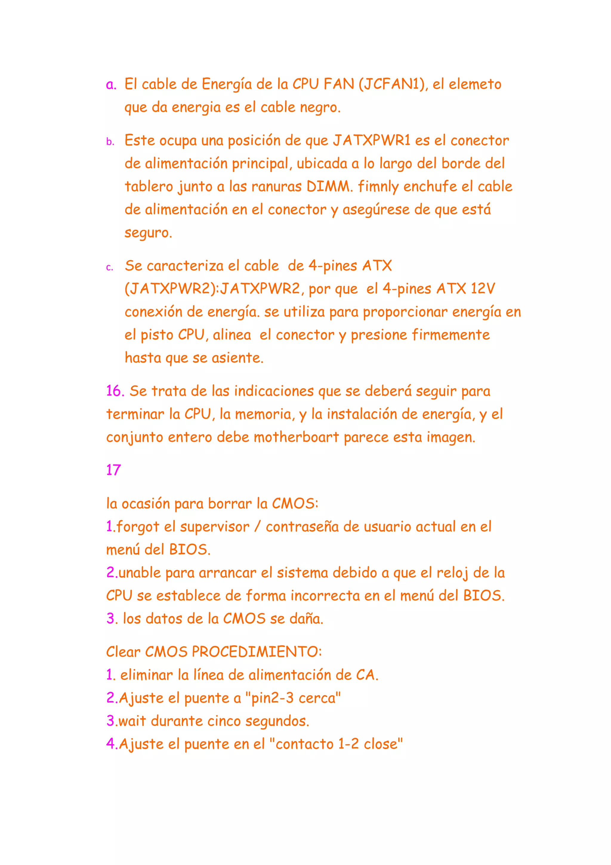 a. El cable de Energía de la CPU FAN (JCFAN1), el elemeto
     que da energia es el cable negro.

b.   Este ocupa una posición de que JATXPWR1 es el conector
     de alimentación principal, ubicada a lo largo del borde del
     tablero junto a las ranuras DIMM. fimnly enchufe el cable
     de alimentación en el conector y asegúrese de que está
     seguro.

c.   Se caracteriza el cable de 4-pines ATX
     (JATXPWR2):JATXPWR2, por que el 4-pines ATX 12V
     conexión de energía. se utiliza para proporcionar energía en
     el pisto CPU, alinea el conector y presione firmemente
     hasta que se asiente.

16. Se trata de las indicaciones que se deberá seguir para
terminar la CPU, la memoria, y la instalación de energía, y el
conjunto entero debe motherboart parece esta imagen.

17

la ocasión para borrar la CMOS:
1.forgot el supervisor / contraseña de usuario actual en el
menú del BIOS.
2.unable para arrancar el sistema debido a que el reloj de la
CPU se establece de forma incorrecta en el menú del BIOS.
3. los datos de la CMOS se daña.

Clear CMOS PROCEDIMIENTO:
1. eliminar la línea de alimentación de CA.
2.Ajuste el puente a "pin2-3 cerca"
3.wait durante cinco segundos.
4.Ajuste el puente en el "contacto 1-2 close"
 