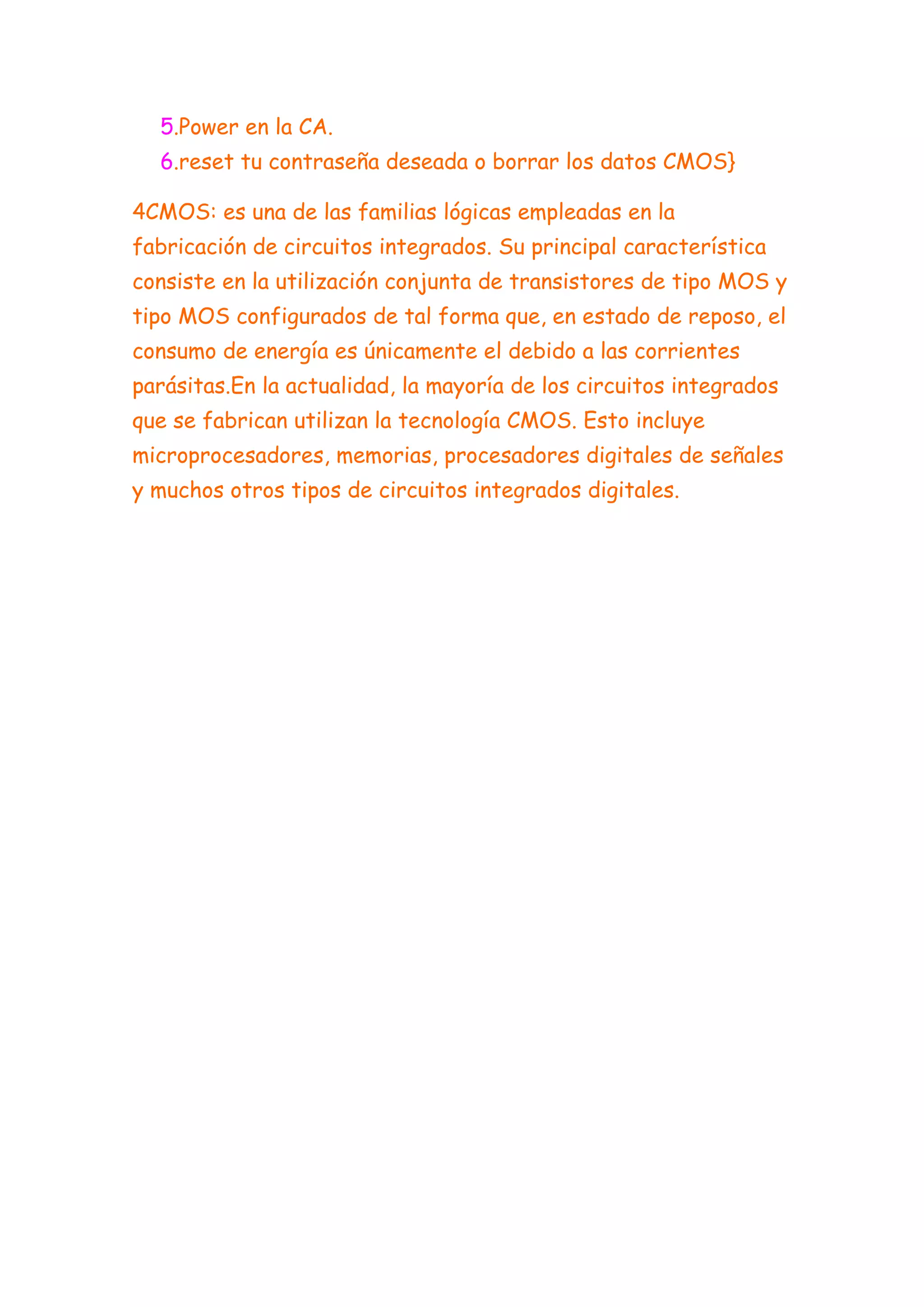 5.Power en la CA.
  6.reset tu contraseña deseada o borrar los datos CMOS}

4CMOS: es una de las familias lógicas empleadas en la
fabricación de circuitos integrados. Su principal característica
consiste en la utilización conjunta de transistores de tipo MOS y
tipo MOS configurados de tal forma que, en estado de reposo, el
consumo de energía es únicamente el debido a las corrientes
parásitas.En la actualidad, la mayoría de los circuitos integrados
que se fabrican utilizan la tecnología CMOS. Esto incluye
microprocesadores, memorias, procesadores digitales de señales
y muchos otros tipos de circuitos integrados digitales.
 